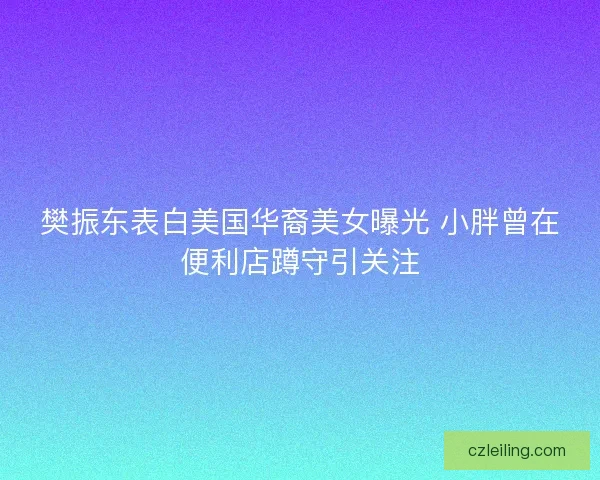樊振东表白美国华裔美女曝光 小胖曾在便利店蹲守引关注