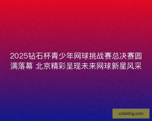 2025钻石杯青少年网球挑战赛总决赛圆满落幕 北京精彩呈现未来网球新星风采